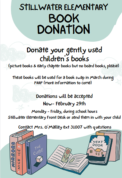 Stillwater Elementary Book Donation. Donate your gently used children's books. (picture books & early chapter books but no board books, please) These books will be used for a book swap in March during PARP (more information to come) Donation will be accepted now - February 29th. Monday - Friday during school hours. Stillwater Elementary Front Desk or send them in with your child. Contact Mrs. O'Malley ext. 31007 with questions.