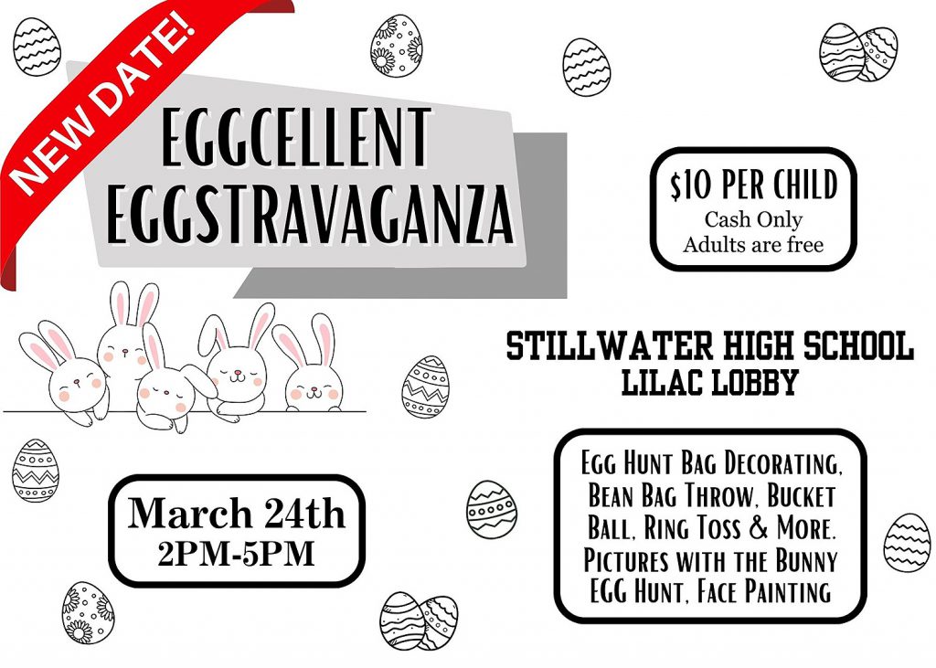 Eggcellent Eggstravaganza. NEW DATE! March 24th. 2PM-5PM. $10 per child. Cash only. Adults are free. Stillwater High School. Lilac Lobby. Egg hunt bag decorating, bean bag throw, bucket ball, ring toss & more. Pictures with the bunny. Egg hunt. Face painting.